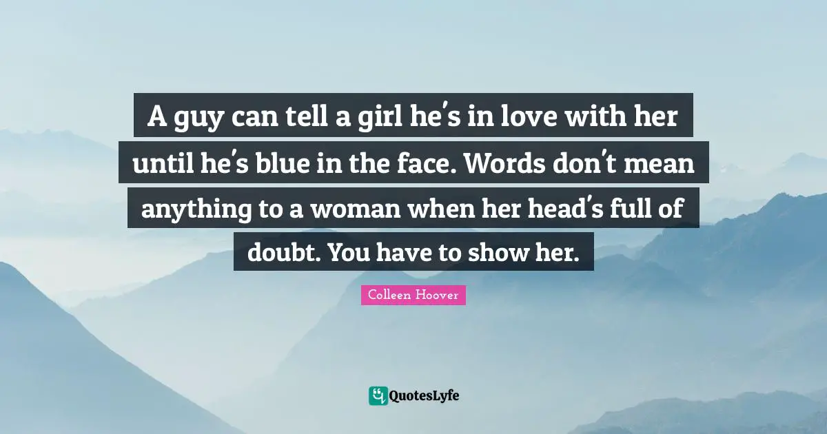 Colleen Hoover Quotes: "A guy can tell a girl he's in love with her until he's blue in the face. Words don't mean anything to a woman when her head's full of doubt. You have to show her."
