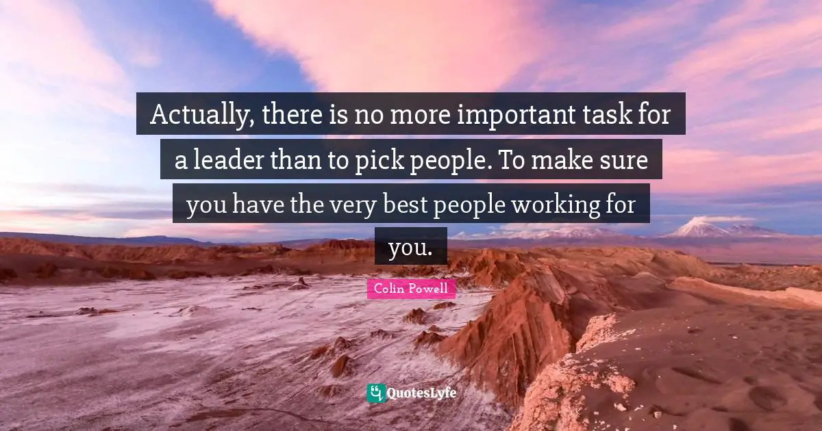 Actually, there is no more important task for a leader than to pick people. To make sure you have the very best people working for you.