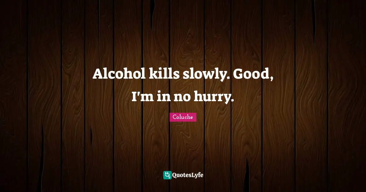 Alcohol kills slowly. Good, I'm in no hurry.