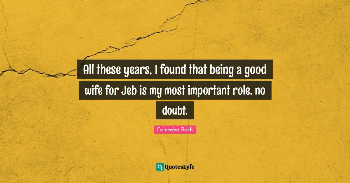 All these years, I found that being a good wife for Jeb is my most important role, no doubt.