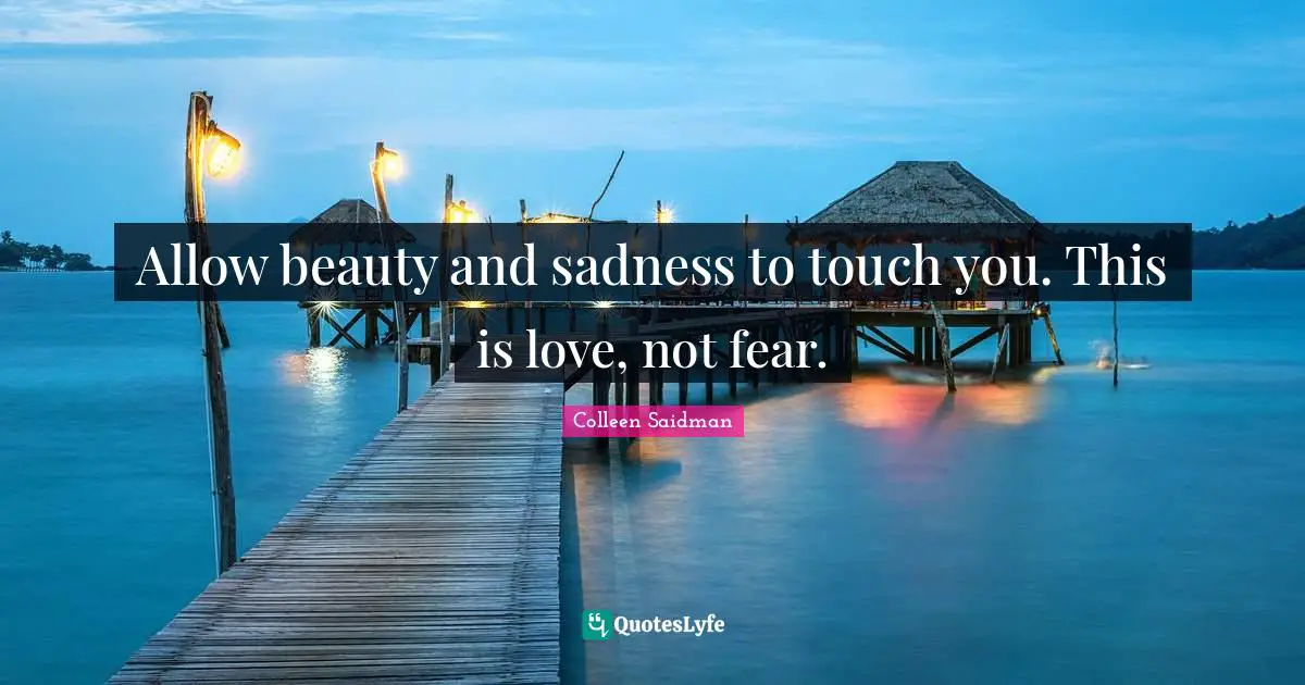 Allow beauty and sadness to touch you. This is love, not fear.