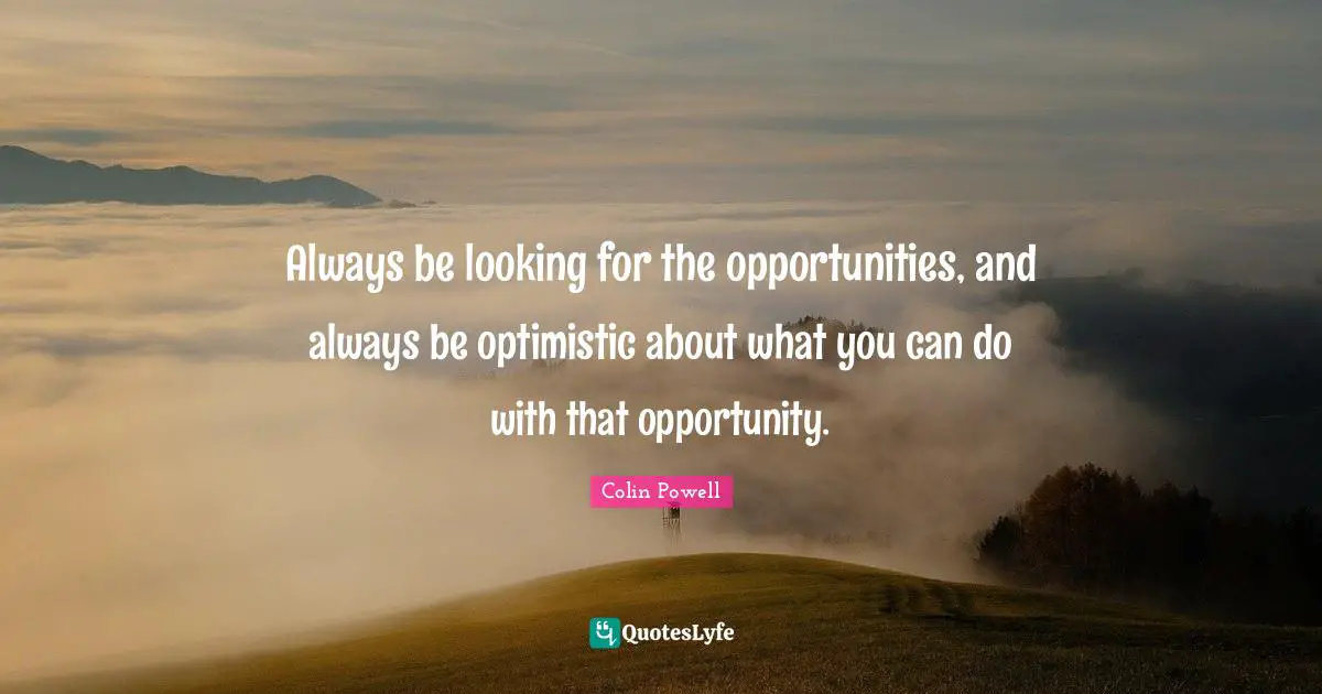 Always be looking for the opportunities, and always be optimistic about what you can do with that opportunity.