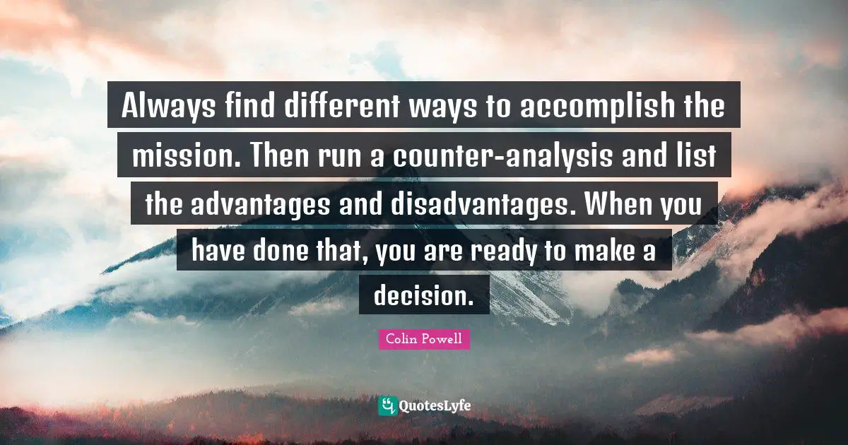 Always find different ways to accomplish the mission. Then run a counter-analysis and list the advantages and disadvantages. When you have done that, you are ready to make a decision.