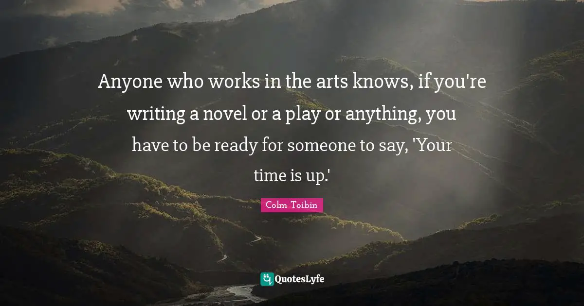 Anyone who works in the arts knows, if you're writing a novel or a play or anything, you have to be ready for someone to say, 'Your time is up.'