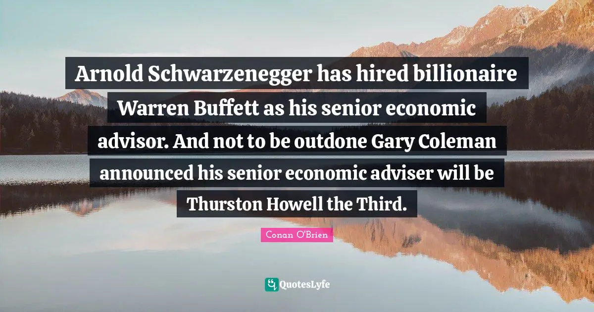 Adviser Quotes: "Arnold Schwarzenegger has hired billionaire Warren Buffett as his senior economic advisor. And not to be outdone Gary Coleman announced his senior economic adviser will be Thurston Howell the Third."