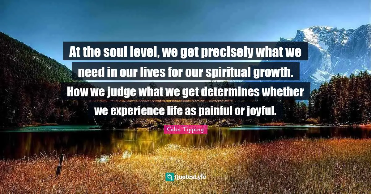 At the soul level, we get precisely what we need in our lives for our spiritual growth. How we judge what we get determines whether we experience life as painful or joyful.