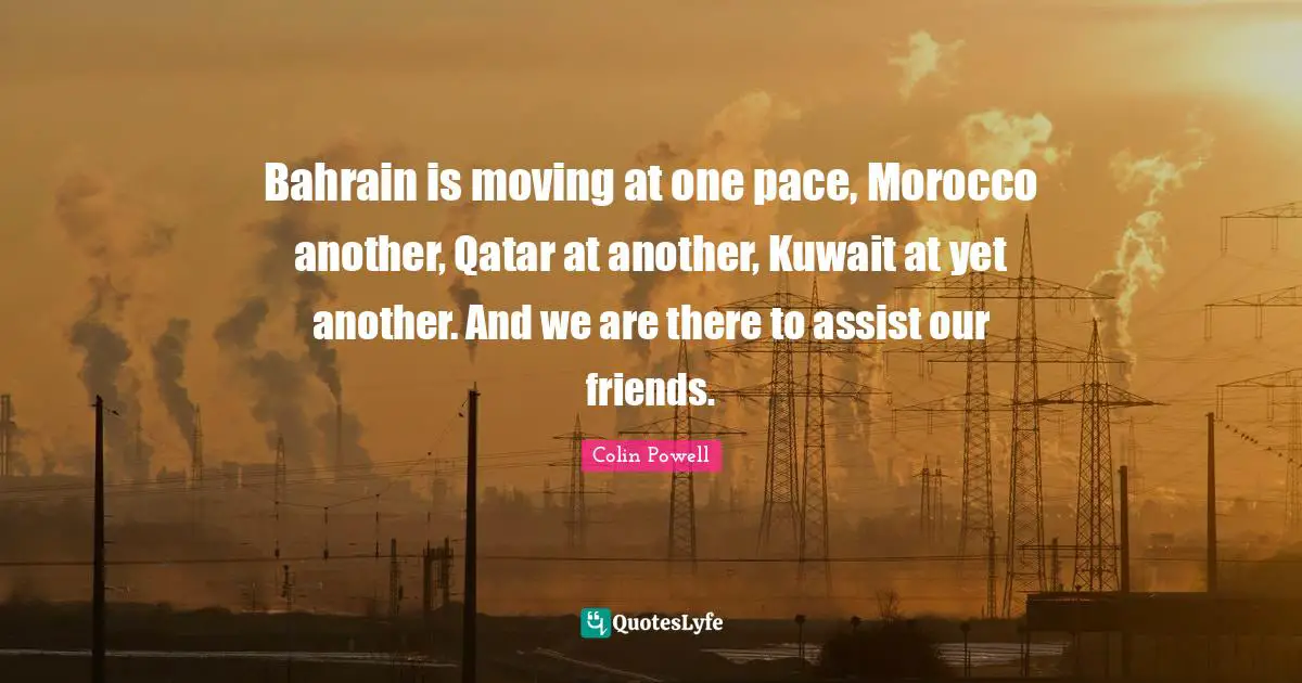 Bahrain is moving at one pace, Morocco another, Qatar at another, Kuwait at yet another. And we are there to assist our friends.