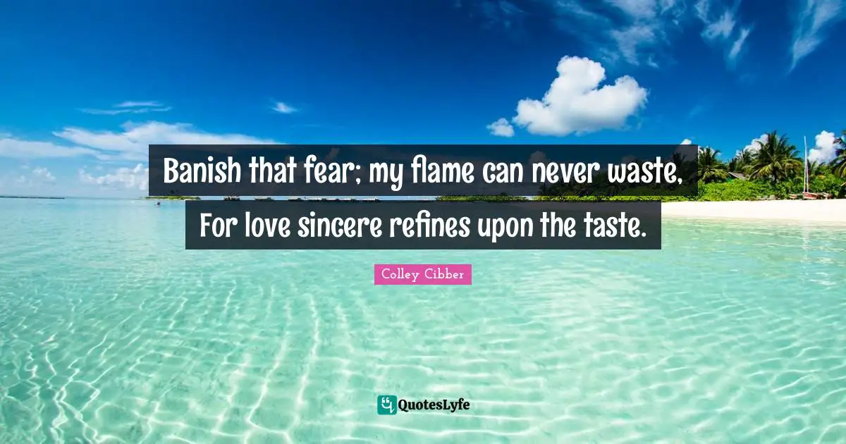 Colley Cibber Quotes: "Banish that fear; my flame can never waste, For love sincere refines upon the taste."