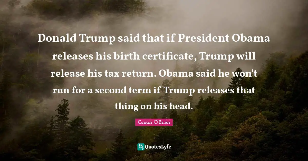 Donald Trump said that if President Obama releases his birth certificate, Trump will release his tax return. Obama said he won't run for a second term if Trump releases that thing on his head.