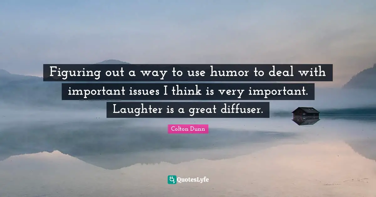 Figuring out a way to use humor to deal with important issues I think is very important. Laughter is a great diffuser.