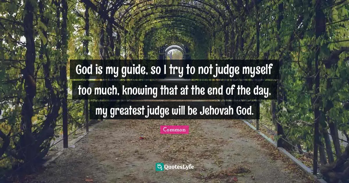 God is my guide, so I try to not judge myself too much, knowing that at the end of the day, my greatest judge will be Jehovah God.