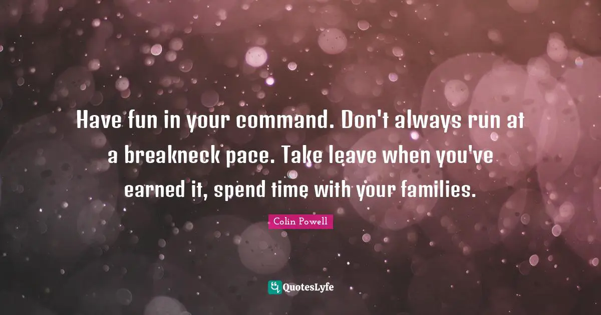Have fun in your command. Don't always run at a breakneck pace. Take leave when you've earned it, spend time with your families.