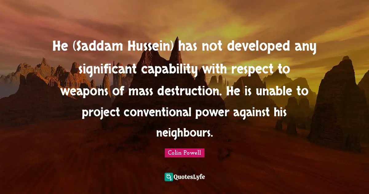 He (Saddam Hussein) has not developed any significant capability with respect to weapons of mass destruction. He is unable to project conventional power against his neighbours.