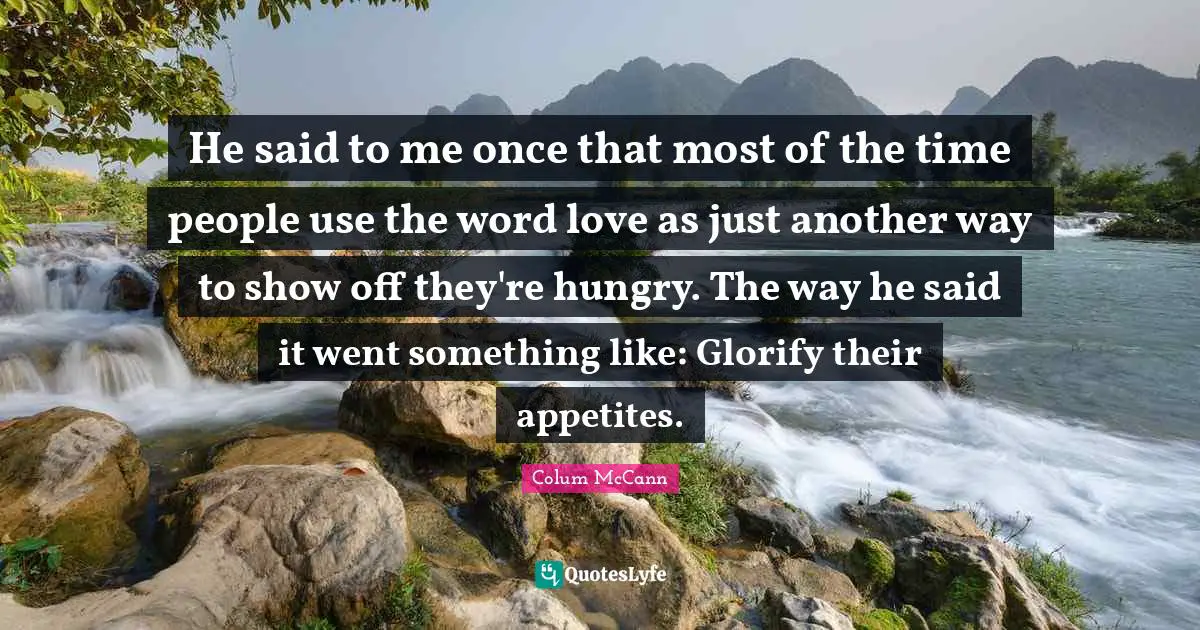 He said to me once that most of the time people use the word love as just another way to show off they're hungry. The way he said it went something like: Glorify their appetites.
