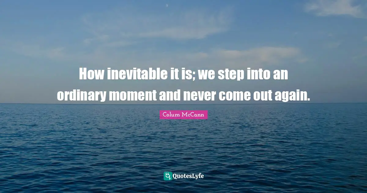 How inevitable it is; we step into an ordinary moment and never come out again.