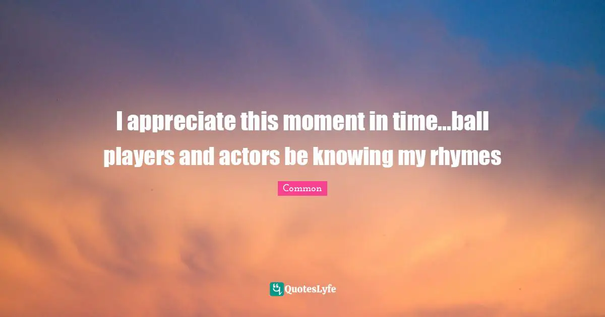 I appreciate this moment in time...ball players and actors be knowing my rhymes