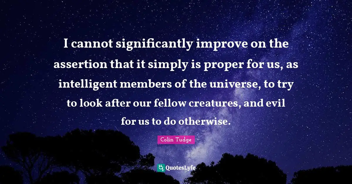 Colin Tudge Quotes: "I cannot significantly improve on the assertion that it simply is proper for us, as intelligent members of the universe, to try to look after our fellow creatures, and evil for us to do otherwise."