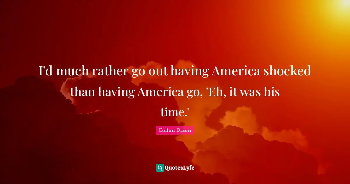 I'd much rather go out having America shocked than having America go, 'Eh, it was his time.'