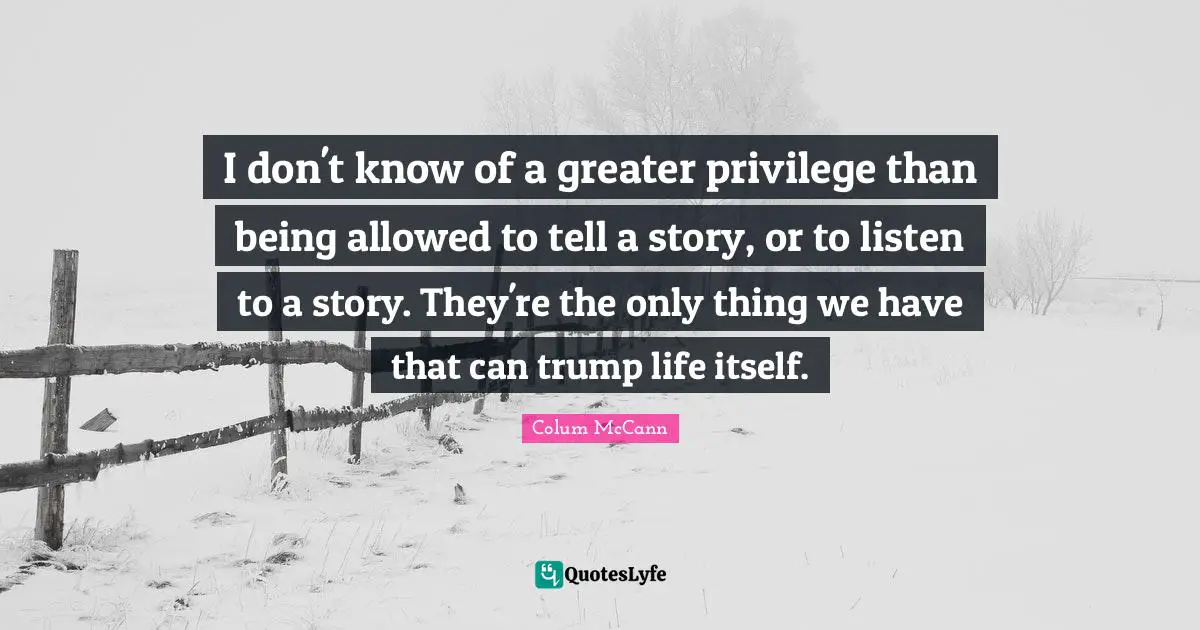 I don't know of a greater privilege than being allowed to tell a story, or to listen to a story. They're the only thing we have that can trump life itself.