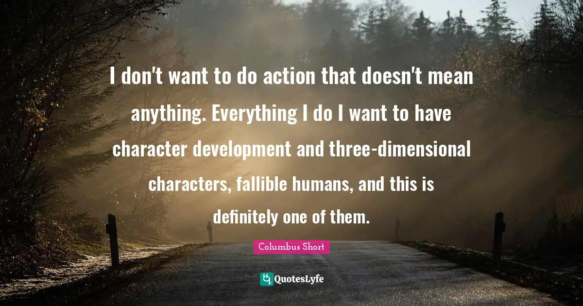 I don't want to do action that doesn't mean anything. Everything I do I want to have character development and three-dimensional characters, fallible humans, and this is definitely one of them.