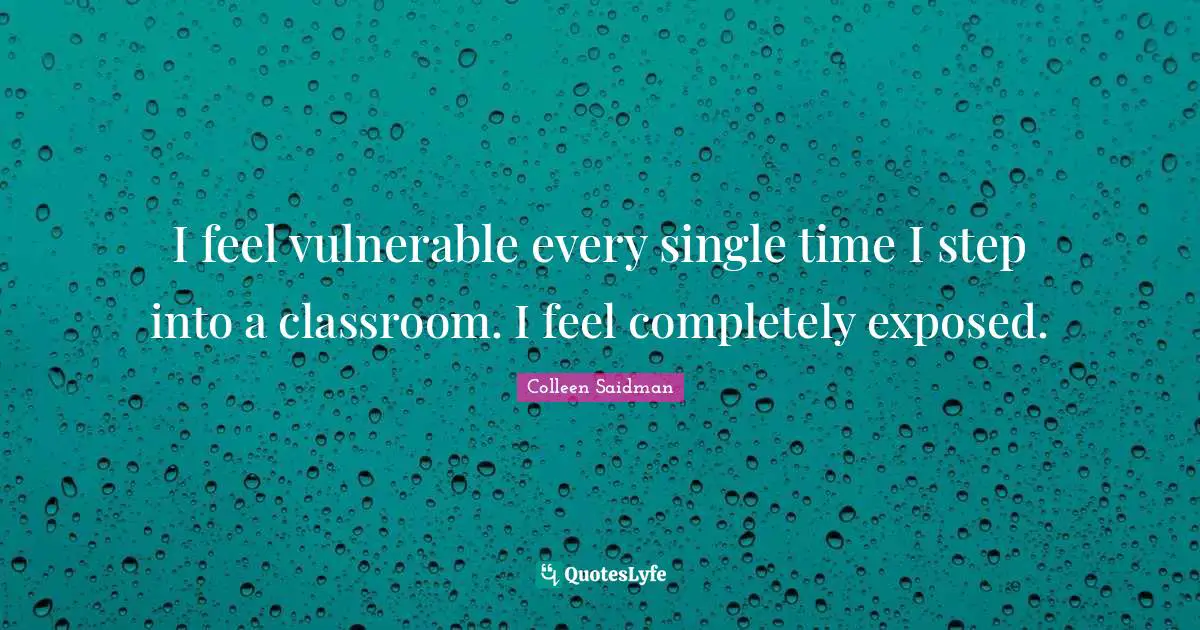 I feel vulnerable every single time I step into a classroom. I feel completely exposed.