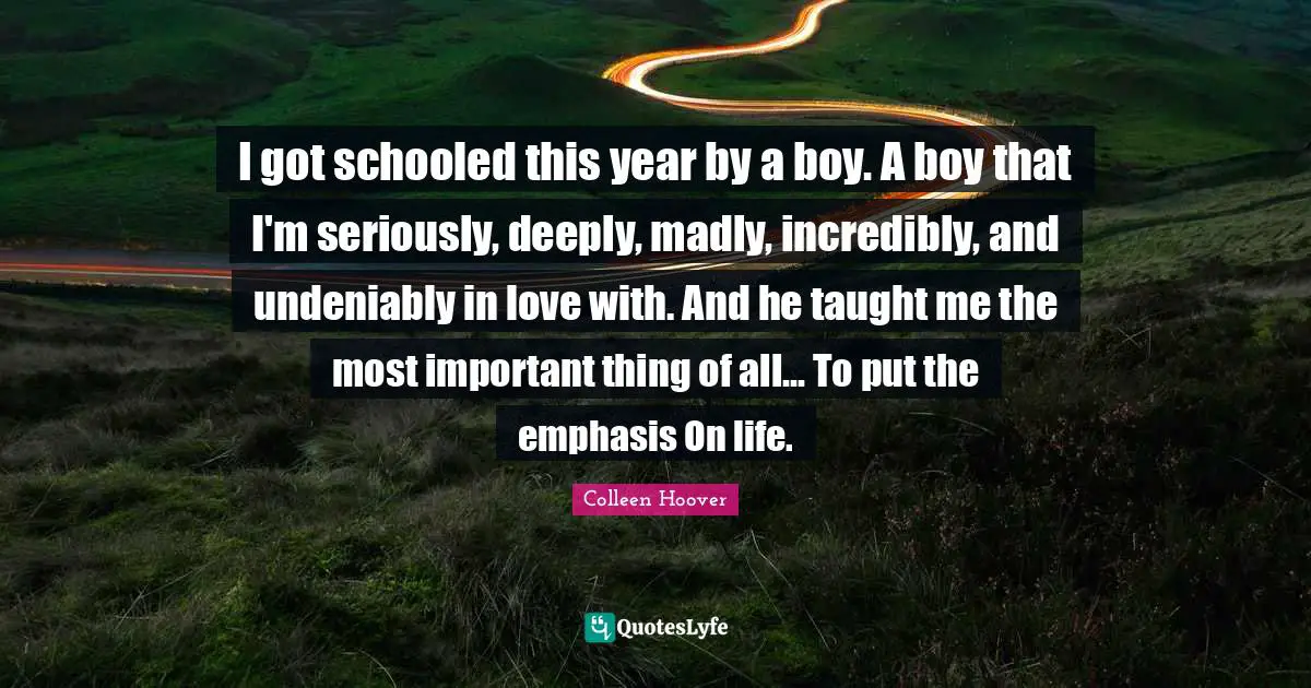 Colleen Hoover Quotes: "I got schooled this year by a boy. A boy that I'm seriously, deeply, madly, incredibly, and undeniably in love with. And he taught me the most important thing of all... To put the emphasis On life."
