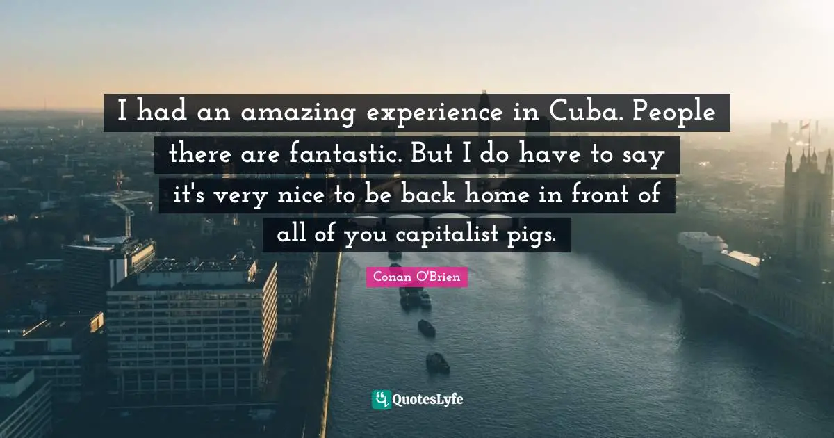 I had an amazing experience in Cuba. People there are fantastic. But I do have to say it's very nice to be back home in front of all of you capitalist pigs.