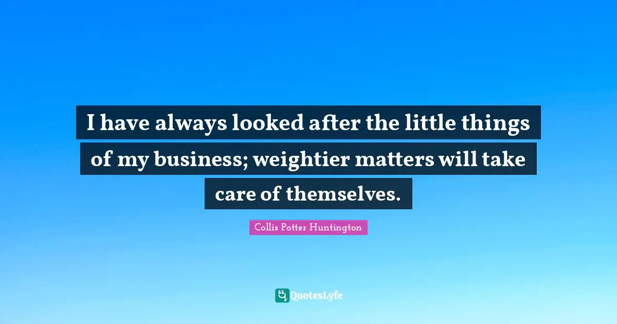I have always looked after the little things of my business; weightier matters will take care of themselves.