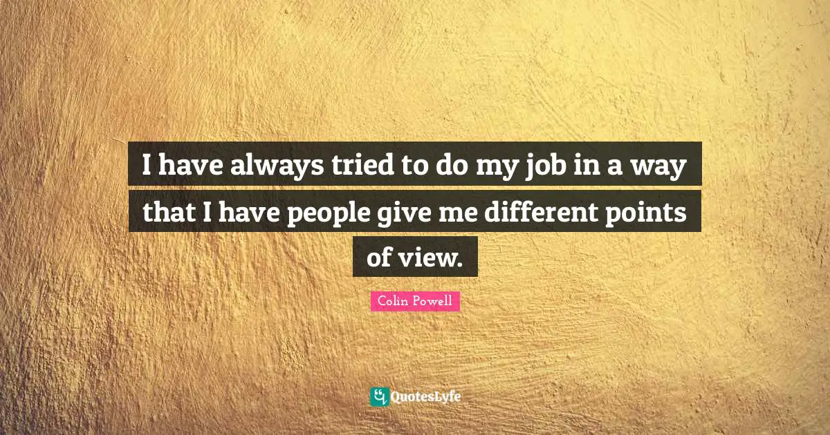 I have always tried to do my job in a way that I have people give me different points of view.