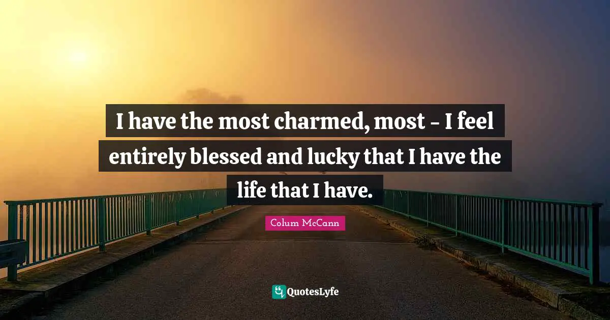 I have the most charmed, most - I feel entirely blessed and lucky that I have the life that I have.