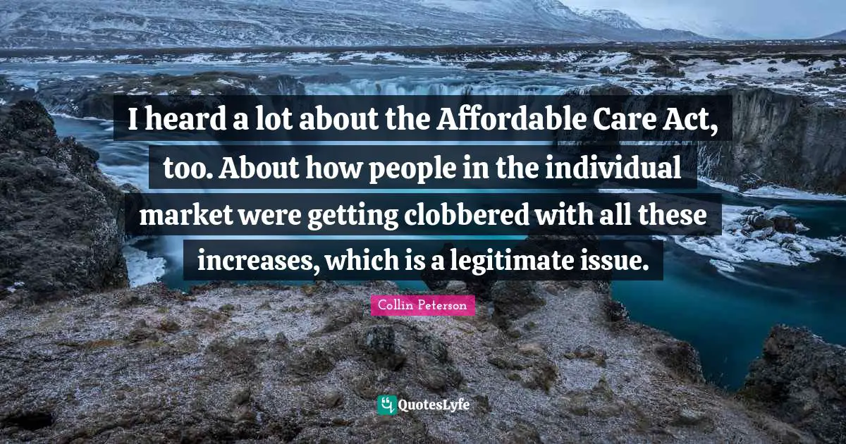I heard a lot about the Affordable Care Act, too. About how people in the individual market were getting clobbered with all these increases, which is a legitimate issue.