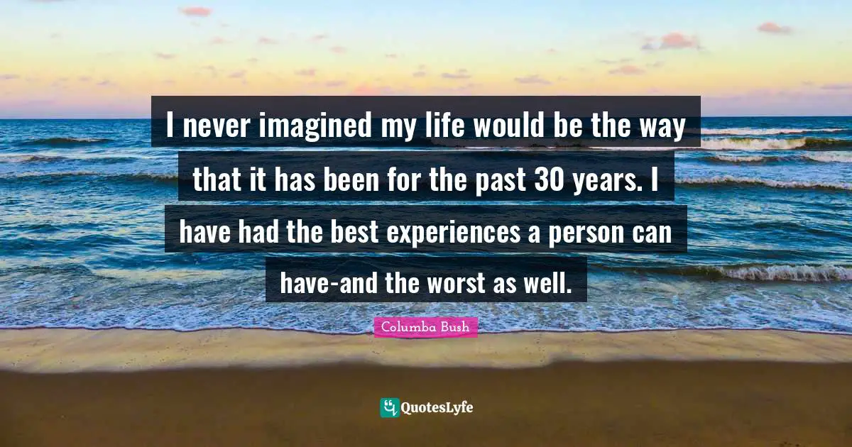I never imagined my life would be the way that it has been for the past 30 years. I have had the best experiences a person can have-and the worst as well.