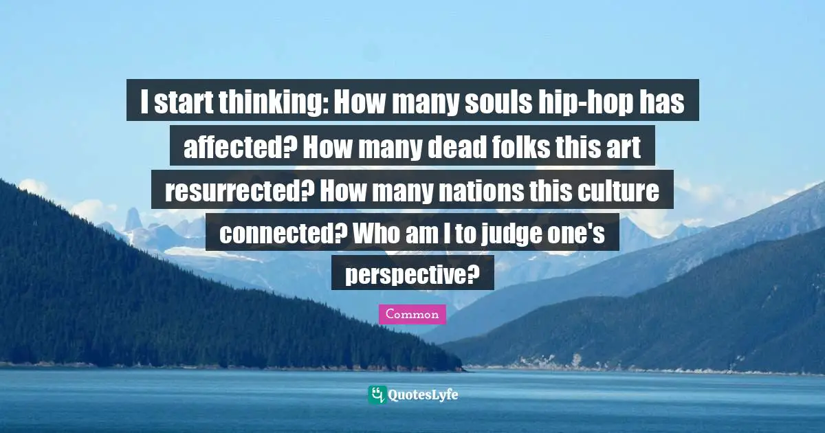 I start thinking: How many souls hip-hop has affected? How many dead folks this art resurrected? How many nations this culture connected? Who am I to judge one's perspective?
