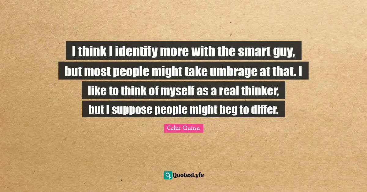 I think I identify more with the smart guy, but most people might take umbrage at that. I like to think of myself as a real thinker, but I suppose people might beg to differ.