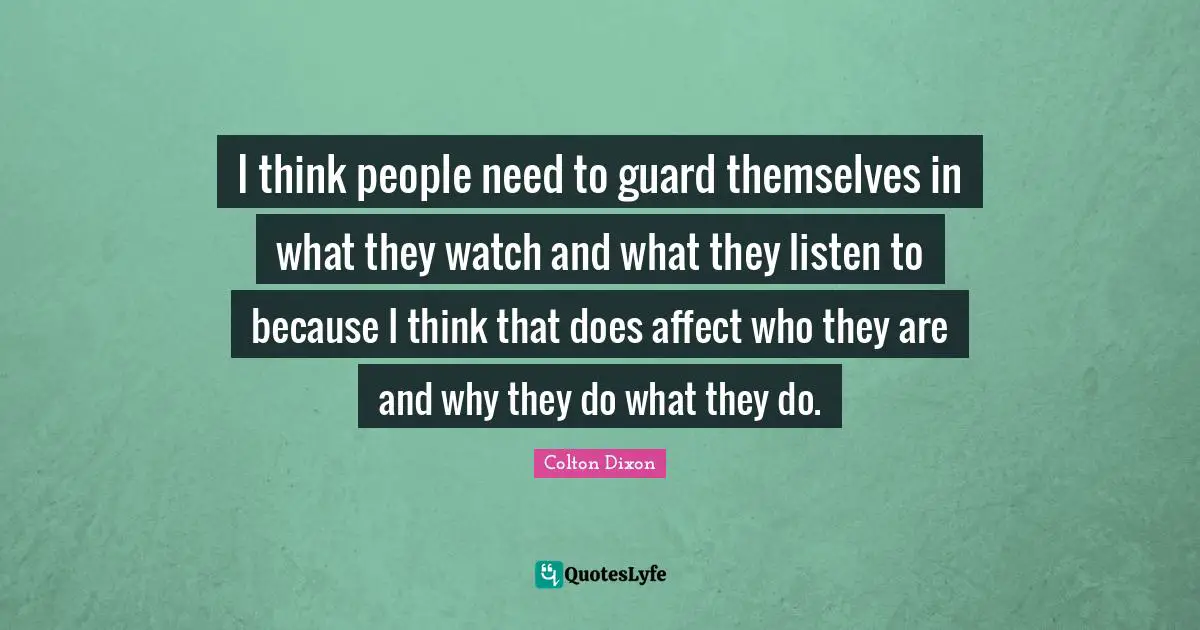 I think people need to guard themselves in what they watch and what they listen to because I think that does affect who they are and why they do what they do.
