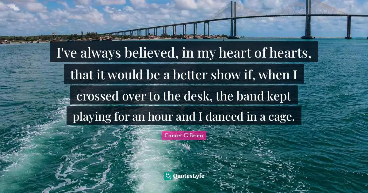 I've always believed, in my heart of hearts, that it would be a better show if, when I crossed over to the desk, the band kept playing for an hour and I danced in a cage.
