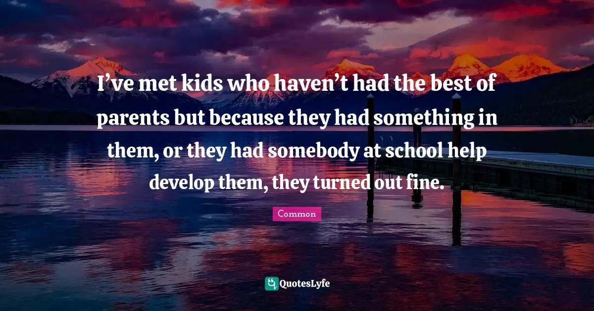 I’ve met kids who haven’t had the best of parents but because they had something in them, or they had somebody at school help develop them, they turned out fine.