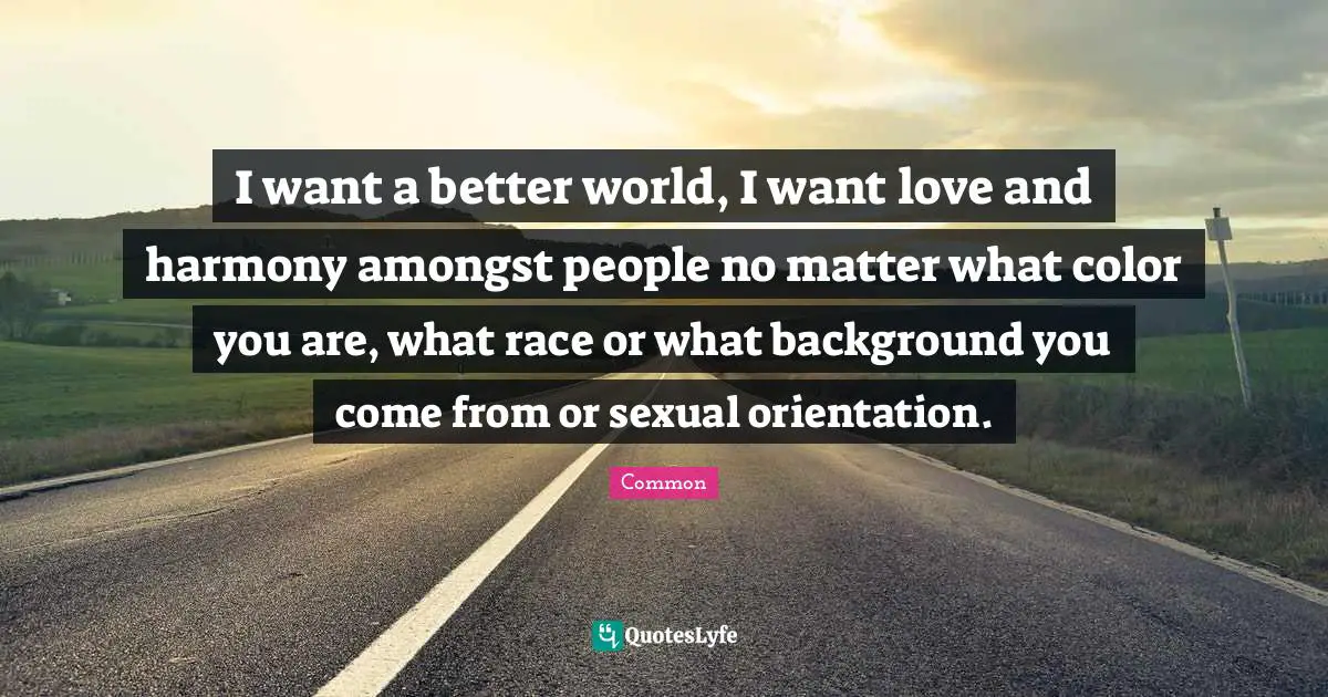 I want a better world, I want love and harmony amongst people no matter what color you are, what race or what background you come from or sexual orientation.