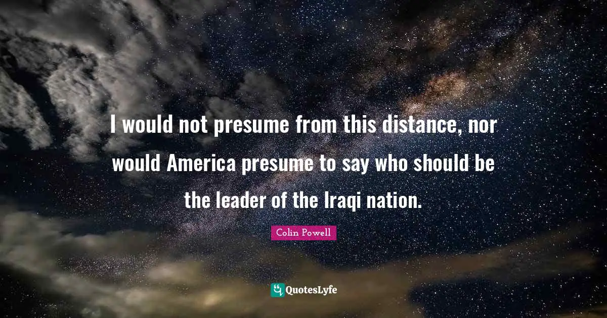 I would not presume from this distance, nor would America presume to say who should be the leader of the Iraqi nation.