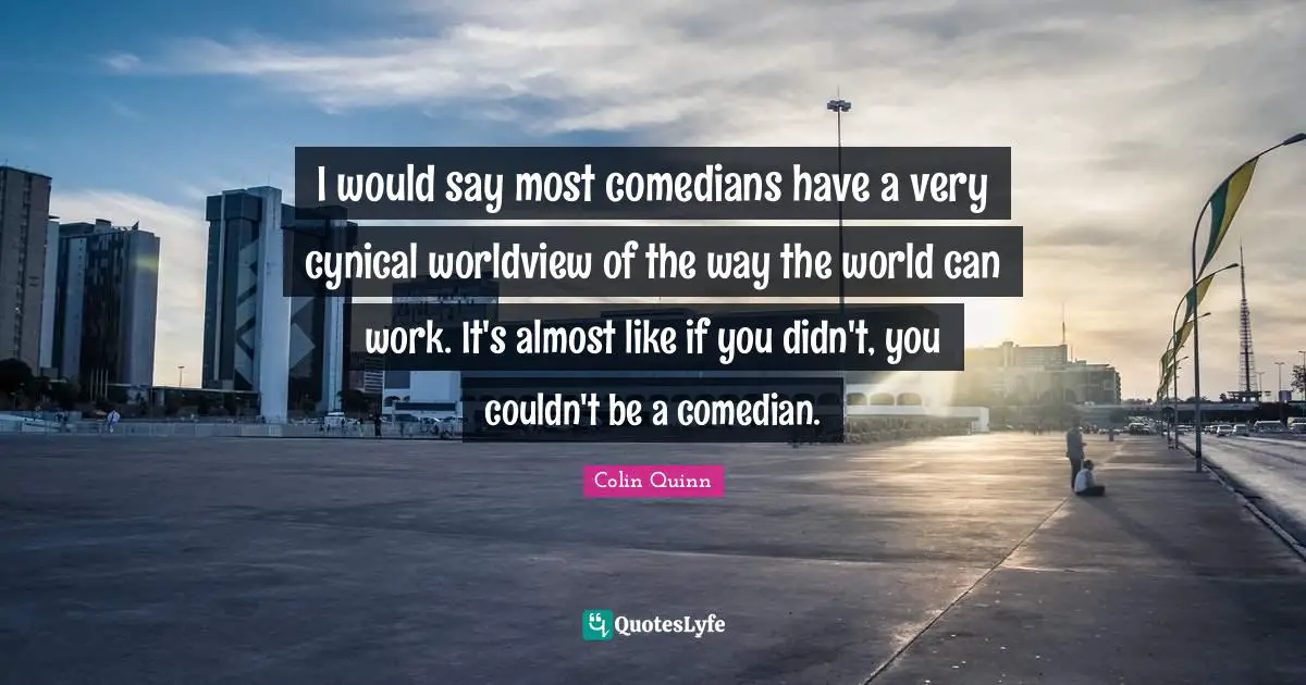 I would say most comedians have a very cynical worldview of the way the world can work. It's almost like if you didn't, you couldn't be a comedian.