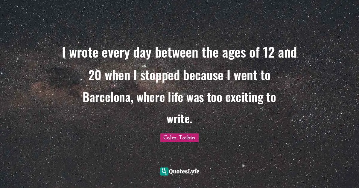 I wrote every day between the ages of 12 and 20 when I stopped because I went to Barcelona, where life was too exciting to write.