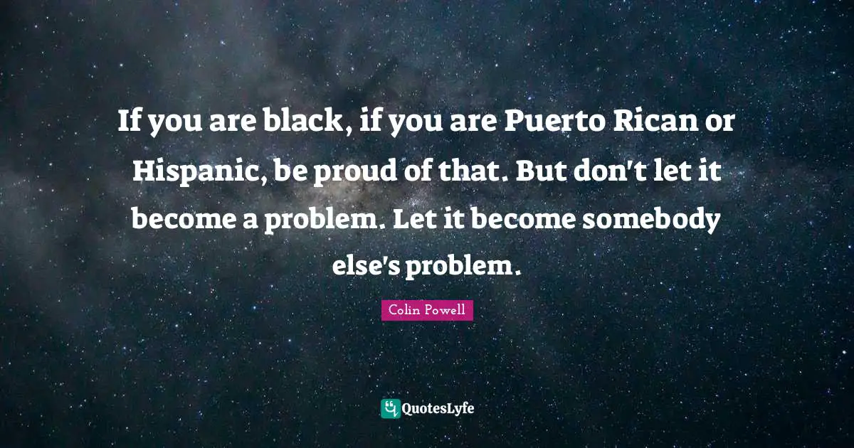 If you are black, if you are Puerto Rican or Hispanic, be proud of that. But don't let it become a problem. Let it become somebody else's problem.