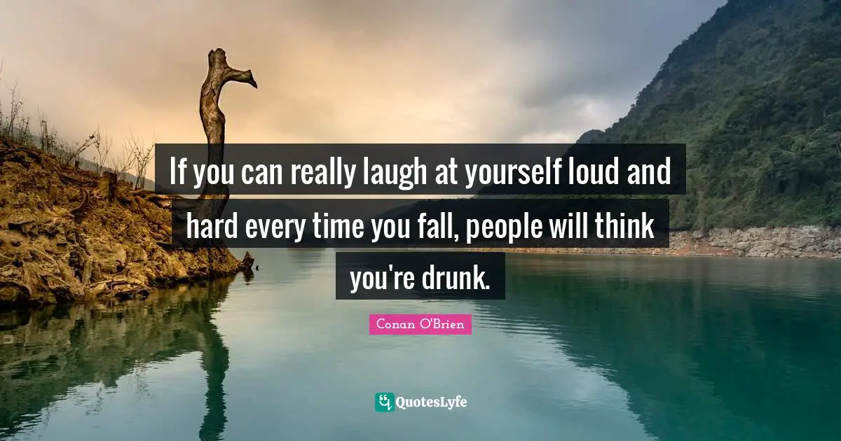 If you can really laugh at yourself loud and hard every time you fall, people will think you're drunk.