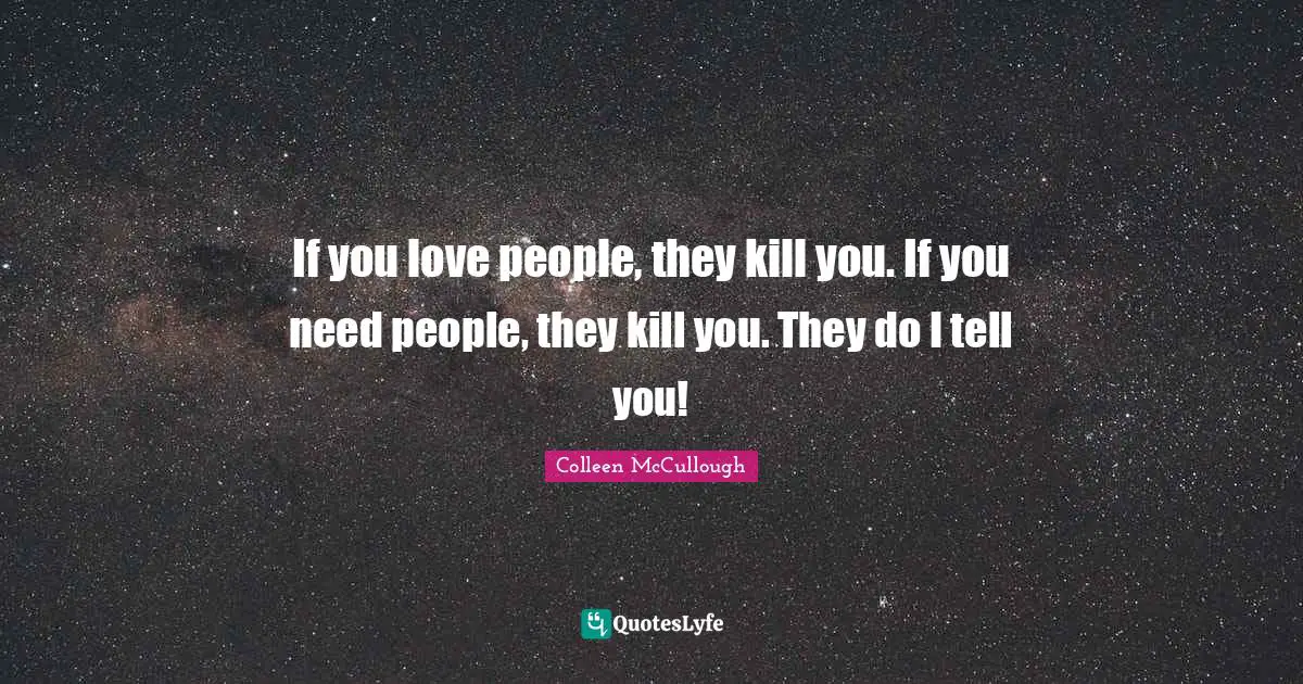 If you love people, they kill you. If you need people, they kill you. They do I tell you!