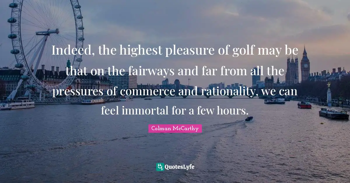 Indeed, the highest pleasure of golf may be that on the fairways and far from all the pressures of commerce and rationality, we can feel immortal for a few hours.