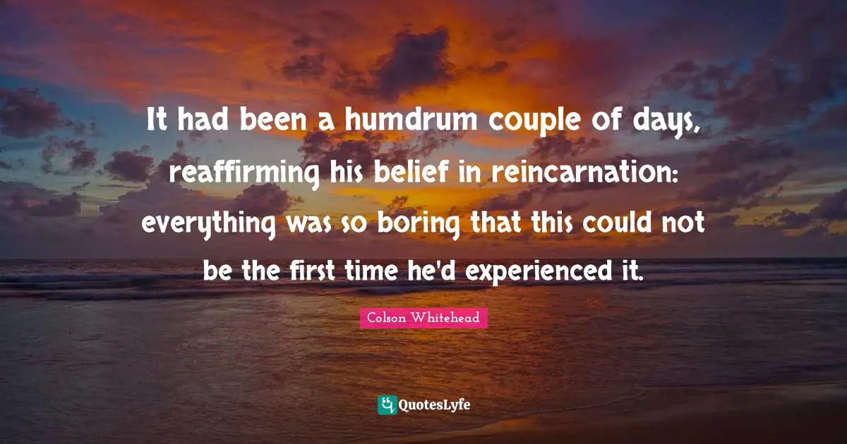 It had been a humdrum couple of days, reaffirming his belief in reincarnation: everything was so boring that this could not be the first time he'd experienced it.