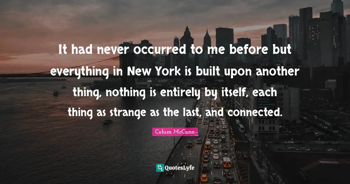 It had never occurred to me before but everything in New York is built upon another thing, nothing is entirely by itself, each thing as strange as the last, and connected.