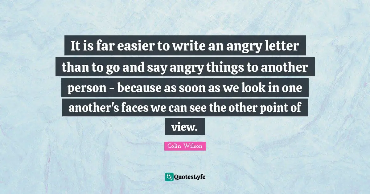 It is far easier to write an angry letter than to go and say angry things to another person - because as soon as we look in one another's faces we can see the other point of view.