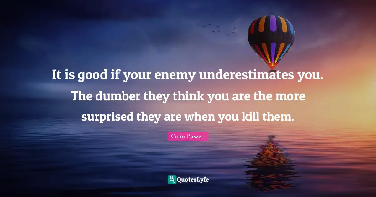It is good if your enemy underestimates you. The dumber they think you are the more surprised they are when you kill them.