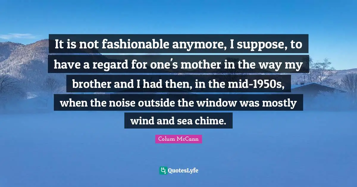It is not fashionable anymore, I suppose, to have a regard for one's mother in the way my brother and I had then, in the mid-1950s, when the noise outside the window was mostly wind and sea chime.